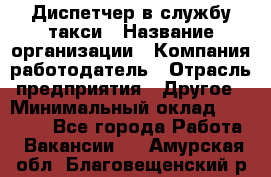 Диспетчер в службу такси › Название организации ­ Компания-работодатель › Отрасль предприятия ­ Другое › Минимальный оклад ­ 30 000 - Все города Работа » Вакансии   . Амурская обл.,Благовещенский р-н